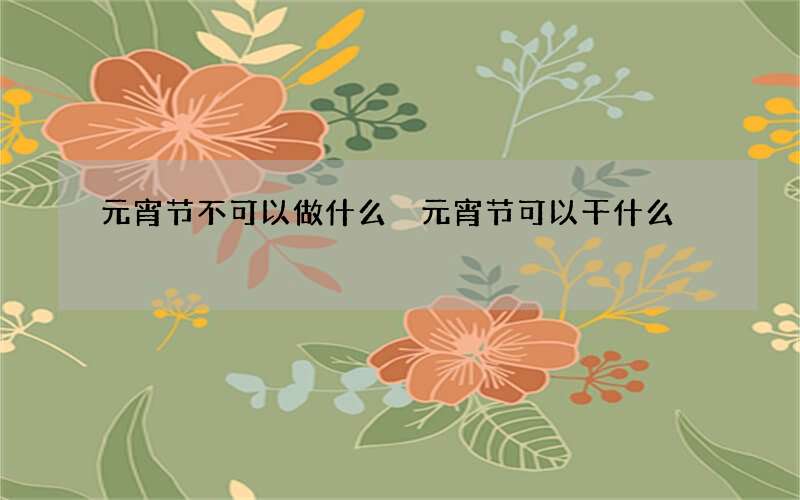 元宵节不可以做什么 元宵节可以干什么